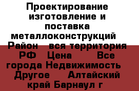 Проектирование,изготовление и поставка металлоконструкций › Район ­ вся территория РФ › Цена ­ 1 - Все города Недвижимость » Другое   . Алтайский край,Барнаул г.